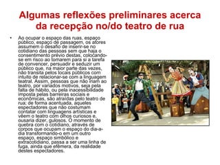 Algumas reflexões preliminares acerca da recepção no/do teatro de rua Ao ocupar o espaço das ruas, espaço público, espaço de passagem, os atores assumem o desafio de inserir-se no cotidiano das pessoas sem que haja o consentimento prévio destas, colocando-se em risco ao tomarem para si a tarefa de convencer, persuadir e seduzir um público que, na maior parte das vezes, não transita pelos locais públicos com intuito de relacionar-se com a linguagem teatral. Assim, pessoas que não iriam ao teatro, por variados motivos, seja pela falta de hábito, ou pela inacessibilidade imposta pelas barreiras sociais e econômicas, são atraídas pelo teatro de rua; de forma acentuada, aqueles espectadores que não costumam contatar com linguagens artísticas e vêem o teatro com olhos curiosos e, ousaria dizer, gulosos. O momento de quebra com o cotidiano, através de corpos que ocupam o espaço do dia-a-dia transformando-o em um outro espaço, espaço simbólico e extracotidiano, passa a ser uma linha de fuga, ainda que efêmera, da realidade destes espectadores. 