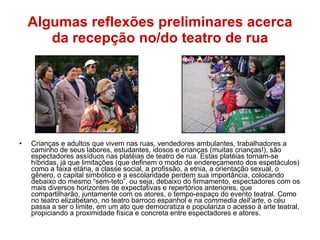 Algumas reflexões preliminares acerca da recepção no/do teatro de rua Crianças e adultos que vivem nas ruas, vendedores ambulantes, trabalhadores a caminho de seus labores, estudantes, idosos e crianças (muitas crianças!), são espectadores assíduos nas platéias de teatro de rua. Estas platéias tornam-se híbridas, já que limitações (que definem o modo de endereçamento dos espetáculos) como a faixa etária, a classe social, a profissão, a etnia, a orientação sexual, o gênero, o capital simbólico e a escolaridade perdem sua importância, colocando debaixo do mesmo “sem-teto”, ou seja, debaixo do firmamento, espectadores com os mais diversos horizontes de expectativas e repertórios anteriores, que compartilharão, juntamente com os atores, o tempo-espaço do evento teatral. Como no teatro elizabetano, no teatro barroco espanhol e na  commedia dell’arte , o céu passa a ser o limite, em um ato que democratiza e populariza o acesso à arte teatral, propiciando a proximidade física e concreta entre espectadores e atores. 