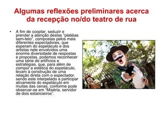 Algumas reflexões preliminares acerca da recepção no/do teatro de rua A fim de cooptar, seduzir e prender a atenção destas “platéias sem-teto”, compostas pelos mais diferentes espectadores, que esperam do espetáculo e dos artistas nele envolvidos uma enorme diversidade de respostas e propostas, podemos reconhecer uma série de artifícios e estratégias, que, para além de compor a estética do espetáculo, levam à construção de uma relação direta com o espectador, sendo este interpelado a participar ativamente do espetáculo em muitas das cenas, conforme pode observar-se em “Miséria, servidor de dois estancieiros”. 