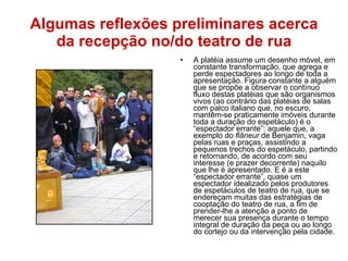 Algumas reflexões preliminares acerca da recepção no/do teatro de rua A platéia assume um desenho móvel, em constante transformação, que agrega e perde espectadores ao longo de toda a apresentação. Figura constante a alguém que se propõe a observar o contínuo fluxo destas platéias que são organismos vivos (ao contrário das platéias de salas com palco italiano que, no escuro, mantêm-se praticamente imóveis durante toda a duração do espetáculo) é o “espectador errante”: aquele que, a exemplo do  flâneur  de Benjamin, vaga pelas ruas e praças, assistindo a pequenos trechos do espetáculo, partindo e retornando, de acordo com seu interesse (e prazer decorrente) naquilo que lhe é apresentado. E é a este “espectador errante”, quase um espectador idealizado pelos produtores de espetáculos de teatro de rua, que se endereçam muitas das estratégias de cooptação do teatro de rua, a fim de prender-lhe a atenção a ponto de merecer sua presença durante o tempo integral de duração da peça ou ao longo do cortejo ou da intervenção pela cidade. 