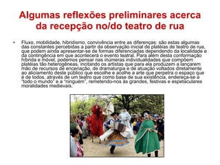 Algumas reflexões preliminares acerca da recepção no/do teatro de rua Fluxo, mobilidade, hibridismo, convivência entre as diferenças: são estas algumas das constantes percebidas a partir da observação inicial de platéias de teatro de rua, que podem ainda apresentar-se de formas diferenciadas dependendo da localidade e da contingência em que acontecerá o evento teatral. Para além desta conformação híbrida e móvel, podemos pensar nas inúmeras individualidades que compõem platéias tão heterogêneas, incitando os artistas que para ela produzem a lançarem mão de recursos de encenação, de dramaturgia e de atuação voltados diretamente ao aliciamento deste público que escolhe e acolhe a arte que perpetra o espaço que é de todos, através de um teatro que como base de sua existência, endereça-se a “todo o mundo” e a “ninguém”, remetendo-nos às grandes, festivas e espetaculares moralidades medievais. 