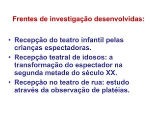 Frentes de investigação desenvolvidas: Recepção do teatro infantil pelas crianças espectadoras. Recepção teatral de idosos: a transformação do espectador na segunda metade do século XX. Recepção no teatro de rua: estudo através da observação de platéias. 