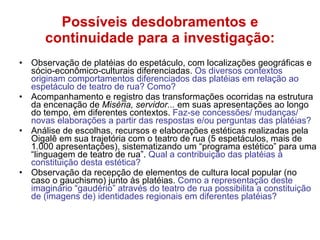 Possíveis desdobramentos e continuidade para a investigação: Observação de platéias do espetáculo, com localizações geográficas e sócio-econômico-culturais diferenciadas.  Os diversos contextos originam comportamentos diferenciados das platéias em relação ao espetáculo de teatro de rua? Como? Acompanhamento e registro das transformações ocorridas na estrutura da encenação de  Miséria, servidor...  em suas apresentações ao longo do tempo, em diferentes contextos.  Faz-se concessões/ mudanças/ novas elaborações a partir das respostas e/ou perguntas das platéias? Análise de escolhas, recursos e elaborações estéticas realizadas pela Oigalê em sua trajetória com o teatro de rua (5 espetáculos, mais de 1.000 apresentações), sistematizando um “programa estético” para uma “linguagem de teatro de rua”.  Qual a contribuição das platéias à constituição desta estética? Observação da recepção de elementos de cultura local popular (no caso o gauchismo) junto às platéias.  Como a representação deste imaginário “gaudério” através do teatro de rua possibilita a constituição de (imagens de) identidades regionais em diferentes platéias?  