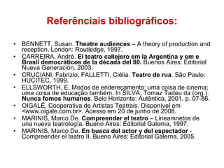 Referênciais bibliográficos: BENNETT, Susan.  Theatre audiences  – A theory of production and reception. London: Routledge, 1997. CARREIRA, André.  El teatro callejero em la Argentina y em e Brasil democráticos de la década del 80.  Buenos Aires: Editorial Nueva Generación, 2003. CRUCIANI, Fabrizio; FALLETTI, Clélia.  Teatro de rua . São Paulo: HUCITEC, 1999. ELLSWORTH, E. Modos de endereçamento: uma coisa de cinema; uma coisa de educação também. In SILVA, Tomaz Tadeu da (org.).  Nunca fomos humanos . Belo Horizonte: Autêntica, 2001. p. 07-86. OIGALÊ, Cooperativa de Artistas Teatrais. Disponível em <www.oigale.com.br>. Acesso em 20 de junho de 2008. MARINIS, Marco De.  Compreender el teatro  – Lineamnetos de una nueva teatrología. Bueno Aires: Editorial Galerna, 1997. MARINIS, Marco De.  En busca del actor y del espectador  - Compreender el teatro II. Bueno Aires: Editorial Galerna, 2005. 