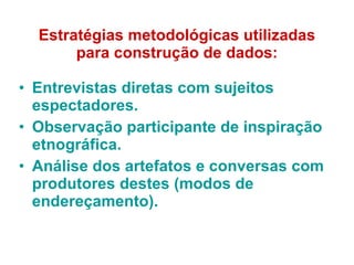 Estratégias metodológicas utilizadas para construção de dados: Entrevistas diretas com sujeitos espectadores. Observação participante de inspiração etnográfica. Análise dos artefatos e conversas com produtores destes (modos de endereçamento). 