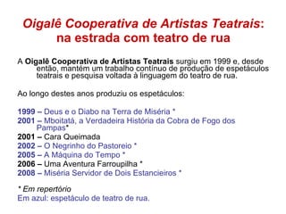 Oigalê Cooperativa de Artistas Teatrais : na estrada com teatro de rua A  Oigalê Cooperativa de Artistas Teatrais  surgiu em 1999 e, desde então, mantém um trabalho contínuo de produção de espetáculos teatrais e pesquisa voltada à linguagem do teatro de rua.  Ao longo destes anos produziu os espetáculos: 1999 –  Deus e o Diabo na Terra de Miséria *  2001 –  Mboitatá, a Verdadeira História da Cobra de Fogo dos Pampas * 2001 –  Cara Queimada 2002 –  O Negrinho do Pastoreio * 2005 –  A Máquina do Tempo * 2006 –  Uma Aventura Farroupilha *  2008 –  Miséria Servidor de Dois Estancieiros * * Em repertório Em azul: espetáculo de teatro de rua. 