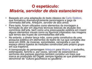 O espetáculo:  Miséria, servidor de dois estancieiros Baseado em uma adaptação do texto clássico de  Carlo Goldoni , que formalizou dramaturgicamente personagens e gags da commedia dell’arte,  Arlequim, servidor de dois amos . Para tanto, foram utilizados como elementos da montagem a formação do ator em algumas técnicas básicas de atuação dos commicos dell’arte, bem como uma preocupação estética em inserir alguns elementos visuais como os figurinos inspirados nas imagens que temos das trupes de commediantes dell’arte. No entanto, o diretor lança mão, como parte constitutiva de uma pesquisa estética em elementos do teatro de rua que completa dez anos em 2009, de músicas, sonoridades, cenografia e uso do espaço cênico ligados às tradições construídas pelo próprio grupo em sua trajetória. A transposição do personagem  Arlequim  para  Miséria , o andarilho, esfarrapado, faminto e, por vezes, servidor de estancieiros e senhores dos pampas gaúchos também constitui um traço que marca as produções da Oigalê, sempre ligadas ao que poderíamos denominar de “cultura gauchesca ou gaudéria”. 