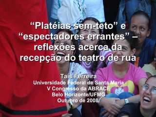 “ Platéias sem-teto” e “espectadores errantes” – reflexões acerca da recepção do teatro de rua Taís Ferreira Universidade Federal de Santa Maria V Congresso da ABRACE Belo Horizonte/UFMG Outubro de 2008. 