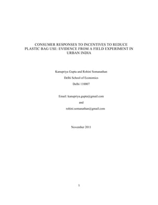 1	
  
	
  
	
  
	
  
	
  
	
  
CONSUMER RESPONSES TO INCENTIVES TO REDUCE
PLASTIC BAG USE: EVIDENCE FROM A FIELD EXPERIMENT IN
URBAN INDIA	
  
Kanupriya Gupta and Rohini Somanathan
Delhi School of Economics
Delhi 110007
Email: kanupriya.gupta@gmail.com
and
rohini.somanathan@gmail.com
November 2011
 