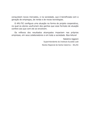 conquistam novos mercados, e na sociedade, que é beneficiada com a
geração de empregos, de renda e de novas tecnologias.
O APL-TIC configura uma atuação na forma de projeto cooperativo,
no qual os atores usufruíram dos ganhos que esse formato de atuação
confere aos que com ele se envolvem.
Os reflexos dos resultados alcançados impactam nas próprias
empresas, em seus colaboradores e em toda a sociedade. Boa leitura!
Natalino Uggioni
Superintendente do Instituto Euvaldo Lodi
Núcleo Regional de Santa Catarina – IEL/SC
 