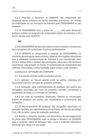 100
PLATIC | Arranjo Produtivo Catarinense
| Espécies de contratos de criação e comercialização de programa de computador/ software
Vol. III
5.2.2 Prejuízos a terceiros: O CEDENTE não responderá por
quaisquer danos materiais ou morais causados a terceiros, em virtude
de modificação ou uso impróprio do Software pelo CESSIONÁRIO ou por
terceiros.
5.3 O CESSIONÁRIO terá o prazo de _____ dias para denunciar
qualquer defeito no programa de computador objeto do contrato, a fim
de ser sanado pelo CEDENTE.
OU
5.3 O CESSIONÁRIO declara que realizou todos os testes e comprovou
que o programa de computador funciona perfeitamente.
5.4 O CEDENTE se compromete a repassar ao CESSIONÁRIO, no
momento da assinatura deste contrato, todas as informações necessárias
para o adequado funcionamento do Software e sua manutenção, bem
como o código-fonte e demais documentações (técnicas e não técnicas)
necessárias, relacionadas no Anexo. O comprovante de recebimento das
referidas informações e documentação segue anexo a este contrato.
CLÁUSULA 6: EXTINÇÃO DO CONTRATO
6.1 O presente contrato poderá extinguir-se por:
6.2.1 distrato: se houver acordo entre as partes, expresso em
documento escrito e anexado ao presente contrato;
6.2.2 resolução: pelo inadimplemento de qualquer das partes das
obrigações assumidas por meio do presente contrato, envolvendo o
pagamento do preço ou a entrega do Software;
6.2.3 em caso de liquidação, dissolução, falência ou recuperação
judicial de qualquer das partes, que impossibilite o cumprimento das
obrigações.
6.3 O descumprimento de qualquer das obrigações assumidas no
presente contrato, por caso fortuito ou força maior, nos termos do Código
Civil, não constitui causa de resolução contratual.
6.4 Extinto o presente contrato, em decorrência do não pagamento
do preço pelo CESSIONÁRIO, este se obriga a devolver ao CEDENTE
toda e qualquer cópia do Software, bem como o material informativo
fornecido que esteja em seu poder.
 