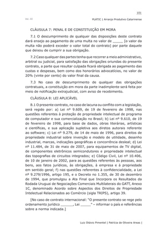 101
Luiz Otávio Pimentel | Patrícia de Oliveira Areas | ﻿﻿﻿﻿
PLATIC | Arranjo Produtivo CatarinenseVol. III
CLÁUSULA 7: PENAL E DE CONSTITUIÇÃO EM MORA
7.1 O descumprimento de qualquer das disposições deste contrato
dará ensejo ao pagamento de uma multa no valor de _____ [o valor da
multa não poderá exceder o valor total do contrato] por parte daquele
que deixou de cumprir a sua obrigação.
7.2 Caso qualquer das partes tenha que recorrer a meio administrativo,
arbitral ou judicial, para satisfação das obrigações oriundas do presente
contrato, a parte que resultar culpada ficará obrigada ao pagamento das
custas e despesas, bem como dos honorários advocatícios, no valor de
20% (vinte por cento) do valor final da causa.
7.3 No caso de descumprimento de qualquer das obrigações
contratuais, a constituição em mora da parte inadimplente será feita por
meio de notificação extrajudicial, com aviso de recebimento.
CLÁUSULA 8: LEI APLICÁVEL
8.1 O presente contrato, no caso de lacuna ou conflito com a legislação,
será regido por: a) Lei nº 9.609, de 19 de fevereiro de 1998, nas
questões referentes à proteção de propriedade intelectual de programa
de computador e sua comercialização no Brasil; b) Lei nº 9.610, de 19
de fevereiro de 1998, para base de dados, obras literárias, artísticas
e científicas, e sua aplicação supletiva aos diretos autorais referente
ao software; c) Lei nº 9.279, de 14 de maio de 1996, para direitos de
propriedade industrial sobre invenção e modelo de utilidade, desenho
industrial, marcas, indicações geográficas e concorrência desleal; d) Lei
nº 11.484, de 31 de maio de 2007, para equipamentos de TV digital,
de componentes eletrônicos semicondutores e propriedade intelectual
das topografias de circuitos integrados; e) Código Civil, Lei nº 10.406,
de 10 de janeiro de 2002, para as questões referentes às pessoas, aos
bens, aos fatos jurídicos, às obrigações, à empresa e à propriedade
em sentido geral; f) nas questões referentes à confidencialidade, a Lei
nº 9.279/1996, artigo 195, e o Decreto no 1.355, de 30 de dezembro
de 1994, que promulgou a Ata Final que Incorpora os Resultados da
Rodada Uruguai de Negociações Comerciais Multilaterais do GATT, Anexo
1C, denominado Acordo sobre Aspectos dos Direitos de Propriedade
Intelectual Relacionados ao Comércio (sigla TRIPS), artigo 39.
[No caso de contrato internacional: “O presente contrato se rege pelo
ordenamento jurídico ______, Lei _____” – informar o país e referências
sobre a norma indicada.]
 