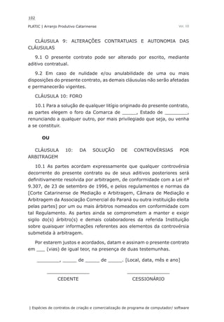102
PLATIC | Arranjo Produtivo Catarinense
| Espécies de contratos de criação e comercialização de programa de computador/ software
Vol. III
CLÁUSULA 9: ALTERAÇÕES CONTRATUAIS E AUTONOMIA DAS
CLÁUSULAS
9.1 O presente contrato pode ser alterado por escrito, mediante
aditivo contratual.
9.2 Em caso de nulidade e/ou anulabilidade de uma ou mais
disposições do presente contrato, as demais cláusulas não serão afetadas
e permanecerão vigentes.
CLÁUSULA 10: FORO
10.1 Para a solução de qualquer litígio originado do presente contrato,
as partes elegem o foro da Comarca de _____, Estado de ________,
renunciando a qualquer outro, por mais privilegiado que seja, ou venha
a se constituir.
OU
CLÁUSULA 10: DA SOLUÇÃO DE CONTROVÉRSIAS POR
ARBITRAGEM
10.1 As partes acordam expressamente que qualquer controvérsia
decorrente do presente contrato ou de seus aditivos posteriores será
definitivamente resolvida por arbitragem, de conformidade com a Lei nº
9.307, de 23 de setembro de 1996, e pelos regulamentos e normas da
[Corte Catarinense de Mediação e Arbitragem, Câmara de Mediação e
Arbitragem da Associação Comercial do Paraná ou outra instituição eleita
pelas partes] por um ou mais árbitros nomeados em conformidade com
tal Regulamento. As partes ainda se comprometem a manter e exigir
sigilo do(s) árbitro(s) e demais colaboradores da referida Instituição
sobre quaisquer informações referentes aos elementos da controvérsia
submetida à arbitragem.
Por estarem justos e acordados, datam e assinam o presente contrato
em ___ (vias) de igual teor, na presença de duas testemunhas.
________, _____ de _____ de _____. [Local, data, mês e ano]
_______________ _______________
CEDENTE CESSIONÁRIO
 