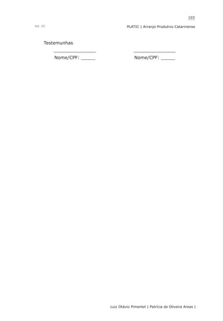 103
Luiz Otávio Pimentel | Patrícia de Oliveira Areas | ﻿﻿﻿﻿
PLATIC | Arranjo Produtivo CatarinenseVol. III
Testemunhas
_______________ _______________
Nome/CPF: _____ Nome/CPF: _____
 