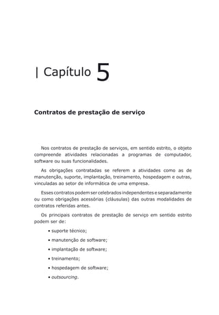 Contratos de prestação de serviço
| Capítulo 5
Contratos de prestação de serviço
Nos contratos de prestação de serviços, em sentido estrito, o objeto
compreende atividades relacionadas a programas de computador,
software ou suas funcionalidades.
As obrigações contratadas se referem a atividades como as de
manutenção, suporte, implantação, treinamento, hospedagem e outras,
vinculadas ao setor de informática de uma empresa.
Esses contratos podem ser celebrados independentes e separadamente
ou como obrigações acessórias (cláusulas) das outras modalidades de
contratos referidas antes.
Os principais contratos de prestação de serviço em sentido estrito
podem ser de:
suporte técnico;•	
manutenção de software;•	
implantação de software;•	
treinamento;•	
hospedagem de software;•	
outsourcing•	 .
 
