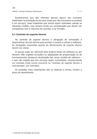 106
PLATIC | Arranjo Produtivo Catarinense
| Contratos de prestação de serviço
Vol. III
Esclarecemos que são referidos apenas alguns dos contratos
celebrados na prestação de serviços (tudo que não é processo ou produto
é um serviço), nada impedindo que outros sejam realizados usando as
cláusulas modelo, mas sempre tendo em consideração que devem ser
compatíveis com a natureza do contrato a ser firmado.
5.1 Contrato de suporte técnico
No contrato de suporte técnico a obrigação do contratado é
disponibilizar serviço técnico para auxiliar o usuário a utilizar o software.
As obrigações assumidas quanto ao oferecimento de suporte técnico
devem ser claras.
O serviço pode ser oferecido pelo próprio titular do software ou por
terceiro. Não engloba correções ou adaptações de programação ou de
funcionamento, tampouco atualização das novas versões do software –
o que não impede que tais serviços sejam contratados, caracterizando
um contrato misto (como ocorreria no “contrato de suporte técnico e
manutenção”, por exemplo).
As questões mais importantes são as relativas à forma, horário e
prazo de atendimento.
 