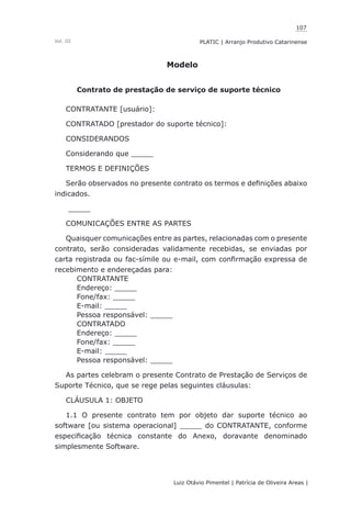 107
Luiz Otávio Pimentel | Patrícia de Oliveira Areas | ﻿﻿﻿﻿
PLATIC | Arranjo Produtivo CatarinenseVol. III
Modelo
Contrato de prestação de serviço de suporte técnico
CONTRATANTE [usuário]:
CONTRATADO [prestador do suporte técnico]:
CONSIDERANDOS
Considerando que _____
TERMOS E DEFINIÇÕES
Serão observados no presente contrato os termos e definições abaixo
indicados.
_____
COMUNICAÇÕES ENTRE AS PARTES
Quaisquer comunicações entre as partes, relacionadas com o presente
contrato, serão consideradas validamente recebidas, se enviadas por
carta registrada ou fac-símile ou e-mail, com confirmação expressa de
recebimento e endereçadas para:
CONTRATANTE
Endereço: _____
Fone/fax: _____
E-mail: _____
Pessoa responsável: _____
CONTRATADO
Endereço: _____
Fone/fax: _____
E-mail: _____
Pessoa responsável: _____
As partes celebram o presente Contrato de Prestação de Serviços de
Suporte Técnico, que se rege pelas seguintes cláusulas:
CLÁUSULA 1: OBJETO
1.1 O presente contrato tem por objeto dar suporte técnico ao
software [ou sistema operacional] _____ do CONTRATANTE, conforme
especificação técnica constante do Anexo, doravante denominado
simplesmente Software.
 