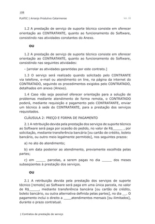 108
PLATIC | Arranjo Produtivo Catarinense
| Contratos de prestação de serviço
Vol. III
1.2 A prestação de serviço de suporte técnico consiste em oferecer
orientação ao CONTRATANTE, quanto ao funcionamento do Software,
consistindo nas atividades constantes do Anexo.
OU
1.2 A prestação de serviço de suporte técnico consiste em oferecer
orientação ao CONTRATANTE, quanto ao funcionamento do Software,
consistindo nas seguintes atividades:
- [arrolar as atividades garantidas por este contrato.]
1.3 O serviço será realizado quando solicitado pelo CONTRANTE
via telefone, e-mail ou atendimento on line, na página da internet do
CONTRATADO, seguindo os procedimentos exigidos pelo CONTRATADO,
detalhados em anexo (Anexo).
1.4 Caso não seja possível oferecer orientação para a solução de
problemas mediante atendimento de forma remota, o CONTRATADO
poderá, mediante requisição e pagamento pelo CONTRATANTE, enviar
um técnico à sede do CONTRATANTE, para a prestação dos serviços
requisitados.
CLÁUSULA 2: PREÇO E FORMA DE PAGAMENTO
2.1 A retribuição devida pela prestação dos serviços de suporte técnico
ao Software será paga por ocasião do pedido, no valor de R$_____ , por
solicitação, mediante transferência bancária [ou cartão de crédito, boleto
bancário, ou outro meio legalmente permitido], nos seguintes prazos:
a) no ato do atendimento;
b) em data posterior ao atendimento, previamente escolhida pelas
partes;
c) em _____ parcelas, a serem pagas no dia _____ dos meses
subseqüentes à prestação dos serviços.
OU
2.1 A retribuição devida pela prestação dos serviços de suporte
técnico [remoto] ao Software será paga em uma única parcela, no valor
de R$_____, mediante transferência bancária [ou cartão de crédito,
boleto bancário, ou outra alternativa definida pelas partes], no dia __. O
pagamento inclui o direito a ____atendimentos mensais [ou ilimitados],
durante o prazo contratual.
 