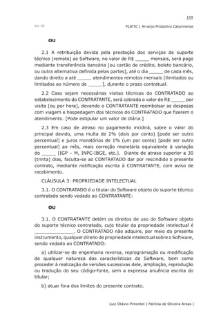 109
Luiz Otávio Pimentel | Patrícia de Oliveira Areas | ﻿﻿﻿﻿
PLATIC | Arranjo Produtivo CatarinenseVol. III
OU
2.1 A retribuição devida pela prestação dos serviços de suporte
técnico [remoto] ao Software, no valor de R$ _____ mensais, será pago
mediante transferência bancária [ou cartão de crédito, boleto bancário,
ou outra alternativa definida pelas partes], até o dia _____ de cada mês,
dando direito a até _____ atendimentos remotos mensais [ilimitados ou
limitados ao número de _____], durante o prazo contratual.
2.2 Caso sejam necessárias visitas técnicas do CONTRATADO ao
estabelecimento do CONTRATANTE, será cobrado o valor de R$ _____ por
visita [ou por hora], devendo o CONTRATANTE reembolsar as despesas
com viagem e hospedagem dos técnicos do CONTRATADO que fizerem o
atendimento. [Pode estipular um valor de diária.]
2.3 Em caso de atraso no pagamento incidirá, sobre o valor do
principal devido, uma multa de 2% (dois por cento) [pode ser outro
percentual] e juros moratórios de 1% (um por cento) [pode ser outro
percentual] ao mês, mais correção monetária equivalente à variação
do _____ [IGP – M, INPC-IBGE, etc.]. Diante de atraso superior a 30
(trinta) dias, faculta-se ao CONTRATADO dar por rescindido o presente
contrato, mediante notificação escrita à CONTRATANTE, com aviso de
recebimento.
CLÁUSULA 3: PROPRIEDADE INTELECTUAL
3.1. O CONTRATADO é o titular do Software objeto do suporte técnico
contratado sendo vedado ao CONTRATANTE:
OU
3.1. O CONTRATANTE detém os direitos de uso do Software objeto
do suporte técnico contratado, cujo titular da propriedade intelectual é
______________. O CONTRATADO não adquire, por meio do presente
instrumento, qualquer direito de propriedade intelectual sobre o Software,
sendo vedado ao CONTRATADO:
a) utilizar-se de engenharia reversa, reprogramação ou modificação
de qualquer natureza das características do Software, bem como
proceder à realização de versões sucessivas dele, ampliação, reprodução
ou tradução do seu código-fonte, sem a expressa anuência escrita do
titular;
b) atuar fora dos limites do presente contrato.
 