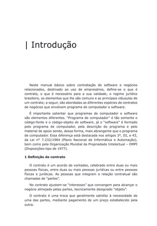 Introdução
| Introdução
Luiz Otávio Pimentel
Patrícia de Oliveira Areas
Neste manual básico sobre contratação de software e negócios
relacionados, destinado ao uso de empresários, define-se o que é
contrato, o que é necessário para a sua validade, o regime jurídico
brasileiro, os elementos que lhe são comuns e as principais cláusulas de
um contrato; a seguir, são abordadas as diferentes espécies de contratos
de negócios que envolvem programa de computador e software.
É importante salientar que programas de computador e software
são elementos diferentes. “Programa de computador” é tão somente o
código-fonte e o código-objeto do software, já o “software” é formado
pelo programa de computador, pela descrição do programa e pelo
material de apoio sendo, dessa forma, mais abrangente que o programa
de computador. Essa diferença está destacada nos artigos 3°, III, e 43,
da Lei n° 7.232/1984 (Plano Nacional de Informática e Automação),
bem como pela Organização Mundial da Propriedade Intelectual – OMPI
(Disposições-tipo de 1977).
1 Definição de contrato
O contrato é um acordo de vontades, celebrado entre duas ou mais
pessoas físicas, entre duas ou mais pessoas jurídicas ou entre pessoas
físicas e jurídicas. As pessoas que integram a relação contratual são
chamadas de “partes”.
No contrato ajustam-se “interesses” que convergem para alcançar o
negócio almejado pelas partes, tecnicamente designado “objeto”.
O contrato é uma troca que geralmente satisfaz à necessidade de
uma das partes, mediante pagamento de um preço estabelecido pela
outra.
 