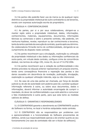 110
PLATIC | Arranjo Produtivo Catarinense
| Contratos de prestação de serviço
Vol. III
3.2 As partes não poderão fazer uso da marca ou de qualquer signo
distintivo ou propriedade intelectual do outro contratante ou de terceiros,
exceto com expressa autorização escrita do proprietário.
CLÁUSULA 4: CONFIDENCIALIDADE
4.1 As partes, por si e por seus colaboradores, obrigam-se a
manter sigilo sobre a propriedade intelectual, dados, informações,
conhecimentos, materiais, equipamentos, documentos, informações
técnicas ou comerciais e sobre o presente contrato, não podendo, em
nenhuma hipótese, revelar, reproduzir ou dar conhecimento a terceiros,
tanto durante o período de execução do contrato, quanto após seu término.
Os colaboradores firmarão termo de confidencialidade, obrigando-se ao
cumprimento do disposto neste contrato.
4.2 As partes reconhecem que a divulgação, exploração ou utilização
da propriedade intelectual e dos dados ou informações confidenciais da
outra parte, em virtude deste contrato, configura crime de concorrência
desleal, nos termos do artigo 195, inciso XI, da Lei nº 9.279/1996.
4.3 As partes reconhecem que a violação da confidencialidade e dos
direitos previstos na cláusula anterior representará um prejuízo enorme,
tendo como conseqüência financeira a reparação das perdas e dos
danos causados em decorrência da revelação, publicação, divulgação,
exploração ou qualquer utilização indevida, seja ou não intencional.
4.4. No caso de uma das partes ser chamada, por força de decisão
judicial ou de ato de autoridade com poderes para tal, a prestar qualquer
informação referente à outra, ou sobre seus documentos, dados e
informações, deverá informar a autoridade encarregada de cumprir o
mandado, do dever de confidencialidade a que está adstrito e comunicar
o fato imediatamente à outra parte, para que esta tome as medidas
cabíveis de defesa.
CLÁUSULA 5: GARANTIAS E RESPONSABILIDADES
5.1 O CONTRATADO garante o atendimento ao CONTRATANTE usuário
do Software na forma, no local e horários estipulados neste contrato.
5.2 O CONTRATADO não se responsabiliza por problemas com
a operacionalidade e a funcionalidade do Software provenientes de
defeitos, sendo sua responsabilidade apenas a de orientar quanto ao seu
funcionamento [no caso do contratado não ser o titular do software].
 