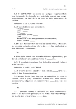 111
Luiz Otávio Pimentel | Patrícia de Oliveira Areas | ﻿﻿﻿﻿
PLATIC | Arranjo Produtivo CatarinenseVol. III
5.3 O CONTRATADO se exime de qualquer responsabilidade
pela inexecução da obrigação ora contratada, quando esta estiver
impossibilitada, em decorrência de atos ou fatos provenientes de
terceiros.
CLÁUSULA 6: DO SUPORTE TÉCNICO
6.1 O suporte técnico será oferecido via:
Telefone: _____
E-mail: _____
Fax: _____
Atendimento on line: _____
Carta: _____
Horário: das 8h às 18hs [pode ser qualquer horário]
Dias da semana: _____.
6.2 No caso de necessidade de visita do técnico in loco, esta deverá
ser agendada com antecedência mínima de _____ dias, e se limitará ao
local da sede do CONTRATANTE.
OU
6.2 O suporte técnico será executado conforme agendamento, que
deverá ser feito com antecedência mínima de _____ dias.
6.2.1 O atendimento realizado fora do horário comercial implicará
acréscimo de R$ _____ .
CLÁUSULA 7: PRAZO DE VIGÊNCIA
7.1 O presente contrato é celebrado pelo prazo de _____, contados a
partir da data de sua assinatura.
7.2 No caso de não haver interesse na continuidade do presente
contrato, deve a parte interessada manifestar-se nesse sentido,
expressamente, estipulando um prazo mínimo de _____ dias para o seu
término.
OU
7.1 O presente contrato é celebrado por prazo indeterminado,
podendo ser denunciado por qualquer das partes, mediante notificação
por escrito, com aviso prévio de ______ dias.
 