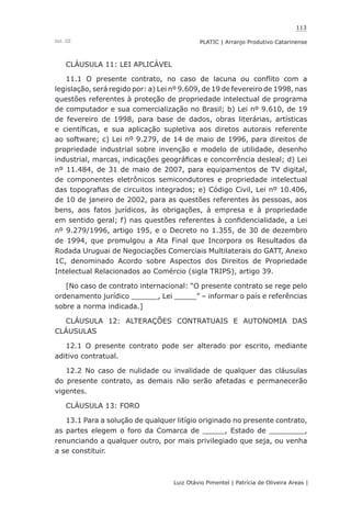 113
Luiz Otávio Pimentel | Patrícia de Oliveira Areas | ﻿﻿﻿﻿
PLATIC | Arranjo Produtivo CatarinenseVol. III
CLÁUSULA 11: LEI APLICÁVEL
11.1 O presente contrato, no caso de lacuna ou conflito com a
legislação, será regido por: a) Lei nº 9.609, de 19 de fevereiro de 1998, nas
questões referentes à proteção de propriedade intelectual de programa
de computador e sua comercialização no Brasil; b) Lei nº 9.610, de 19
de fevereiro de 1998, para base de dados, obras literárias, artísticas
e científicas, e sua aplicação supletiva aos diretos autorais referente
ao software; c) Lei nº 9.279, de 14 de maio de 1996, para direitos de
propriedade industrial sobre invenção e modelo de utilidade, desenho
industrial, marcas, indicações geográficas e concorrência desleal; d) Lei
nº 11.484, de 31 de maio de 2007, para equipamentos de TV digital,
de componentes eletrônicos semicondutores e propriedade intelectual
das topografias de circuitos integrados; e) Código Civil, Lei nº 10.406,
de 10 de janeiro de 2002, para as questões referentes às pessoas, aos
bens, aos fatos jurídicos, às obrigações, à empresa e à propriedade
em sentido geral; f) nas questões referentes à confidencialidade, a Lei
nº 9.279/1996, artigo 195, e o Decreto no 1.355, de 30 de dezembro
de 1994, que promulgou a Ata Final que Incorpora os Resultados da
Rodada Uruguai de Negociações Comerciais Multilaterais do GATT, Anexo
1C, denominado Acordo sobre Aspectos dos Direitos de Propriedade
Intelectual Relacionados ao Comércio (sigla TRIPS), artigo 39.
[No caso de contrato internacional: “O presente contrato se rege pelo
ordenamento jurídico ______, Lei _____” – informar o país e referências
sobre a norma indicada.]
CLÁUSULA 12: ALTERAÇÕES CONTRATUAIS E AUTONOMIA DAS
CLÁUSULAS
12.1 O presente contrato pode ser alterado por escrito, mediante
aditivo contratual.
12.2 No caso de nulidade ou invalidade de qualquer das cláusulas
do presente contrato, as demais não serão afetadas e permanecerão
vigentes.
CLÁUSULA 13: FORO
13.1 Para a solução de qualquer litígio originado no presente contrato,
as partes elegem o foro da Comarca de _____, Estado de ________,
renunciando a qualquer outro, por mais privilegiado que seja, ou venha
a se constituir.
 