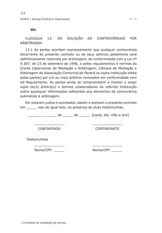 114
PLATIC | Arranjo Produtivo Catarinense
| Contratos de prestação de serviço
Vol. III
OU
CLÁUSULA 13: DA SOLUÇÃO DE CONTROVÉRSIAS POR
ARBITRAGEM
13.1 As partes acordam expressamente que qualquer controvérsia
decorrente do presente contrato ou de seus aditivos posteriores será
definitivamente resolvida por arbitragem, de conformidade com a Lei nº
9.307, de 23 de setembro de 1996, e pelos regulamentos e normas da
[Corte Catarinense de Mediação e Arbitragem, Câmara de Mediação e
Arbitragem da Associação Comercial do Paraná ou outra instituição eleita
pelas partes] por um ou mais árbitros nomeados em conformidade com
tal Regulamento. As partes ainda se comprometem a manter e exigir
sigilo do(s) árbitro(s) e demais colaboradores da referida Instituição
sobre quaisquer informações referentes aos elementos da controvérsia
submetida à arbitragem.
Por estarem justos e acordados, datam e assinam o presente contrato
em _____ vias de igual teor, na presença de duas testemunhas.
________, _____ de _____ de _____. [Local, dia, mês e ano]
_______________ _______________
CONTRATADO CONTRATANTE
Testemunhas
_______________ _______________
Nome/CPF: _____ Nome/CPF: _____
 