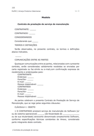116
PLATIC | Arranjo Produtivo Catarinense
| Contratos de prestação de serviço
Vol. III
Modelo
Contrato de prestação de serviço de manutenção
CONTRATANTE: _____
CONTRATADO: _____
CONSIDERANDOS
Considerando que _____
TERMOS E DEFINIÇÕES
Serão observados, no presente contrato, os termos e definições
abaixo indicados.
_____
COMUNICAÇÕES ENTRE AS PARTES
Quaisquer comunicações entre as partes, relacionadas com o presente
contrato, serão consideradas validamente recebidas se enviadas por
carta registrada ou fac-símile ou e-mail,com confirmação expressa de
recebimento e endereçadas para:
CONTRATANTE
Endereço: _____
Fone/fax: _____
E-mail: _____
Pessoa responsável: _____
CONTRATADO
Endereço: _____
Fone/fax: _____
E-mail: _____
Pessoa responsável: _____
As partes celebram o presente Contrato de Prestação de Serviço de
Manutenção, que se rege pelas seguintes cláusulas:
CLÁUSULA 1: OBJETO
1 O CONTRATADO prestará serviço de manutenção do Software [e/
ou do sistema operacional] _____, [de titularidade de ______________
ou de sua titularidade] doravante denominado simplesmente Software,
conforme especificações técnicas constantes do Anexo, considerado
parte integrante deste contrato.
 