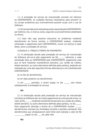 117
Luiz Otávio Pimentel | Patrícia de Oliveira Areas | ﻿﻿﻿﻿
PLATIC | Arranjo Produtivo CatarinenseVol. III
1.1 A prestação do serviço de manutenção consiste em oferecer
ao CONTRATANTE, os cuidados técnicos necessários para prevenir e/
ou corrigir problemas que eventualmente possam surgir com o uso do
Software.
1.2AmanutençãoserárealizadaquandorequeridapeloCONTRATANTE,
por telefone, fax, e-mail ou carta, seguindo os procedimentos detalhados
no Anexo.
1.3 Caso não seja possível solucionar os problemas mediante
atendimento de forma remota, o CONTRATADO poderá, mediante
solicitação e pagamento pelo CONTRATANTE, enviar um técnico à sede
deste, para a prestação do serviço.
CLÁUSULA 2: PREÇO E FORMA DE PAGAMENTO
2.1 A retribuição devida pela prestação do serviço de manutenção
do Software dar-se-á pelo pagamento de R$_____, referente a cada
solicitação feita ao CONTRATADO pelo CONTRATANTE, pagamento este
que se fará mediante transferência bancária, [ou cartão de crédito,
boleto bancário, ou outra alternativa definida pelas partes], podendo ser
realizado por uma das seguintes formas alternativas a ser escolhida pelo
CONTRATANTE:
a) no ato do atendimento;
b) em data posterior ao atendimento;
c) em _____ parcelas, a serem pagas no dia _____ dos meses
subseqüentes à prestação do serviço.
OU
2.1 A retribuição devida pela prestação do serviço de manutenção
[remota] ao Software dar-se-á pelo pagamento de uma parcela única, no
valor de R$_____, mediante transferência bancária [ou cartão de crédito,
boleto bancário, ou outra alternativa definida pelas partes], no dia ____.
Esse pagamento abrange o direito de o CONTRATADO receber _____
atendimentos mensais [ou ilimitados] durante o período contratual. Aos
atendimentos que ultrapassarem este limite será cobrado o valor de R$
________, pagos no dia ___ de cada mês.
OU
 