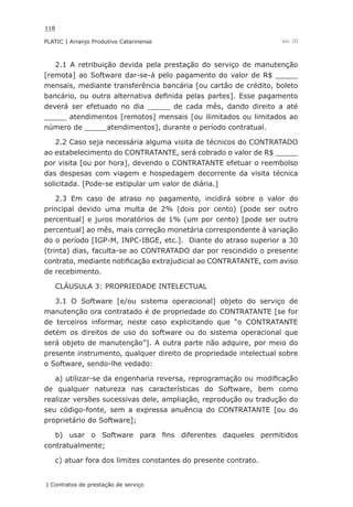 118
PLATIC | Arranjo Produtivo Catarinense
| Contratos de prestação de serviço
Vol. III
2.1 A retribuição devida pela prestação do serviço de manutenção
[remota] ao Software dar-se-á pelo pagamento do valor de R$ _____
mensais, mediante transferência bancária [ou cartão de crédito, boleto
bancário, ou outra alternativa definida pelas partes]. Esse pagamento
deverá ser efetuado no dia _____ de cada mês, dando direito a até
_____ atendimentos [remotos] mensais [ou ilimitados ou limitados ao
número de _____atendimentos], durante o período contratual.
2.2 Caso seja necessária alguma visita de técnicos do CONTRATADO
ao estabelecimento do CONTRATANTE, será cobrado o valor de R$ _____
por visita [ou por hora], devendo o CONTRATANTE efetuar o reembolso
das despesas com viagem e hospedagem decorrente da visita técnica
solicitada. [Pode-se estipular um valor de diária.]
2.3 Em caso de atraso no pagamento, incidirá sobre o valor do
principal devido uma multa de 2% (dois por cento) [pode ser outro
percentual] e juros moratórios de 1% (um por cento) [pode ser outro
percentual] ao mês, mais correção monetária correspondente à variação
do o período [IGP-M, INPC-IBGE, etc.]. Diante do atraso superior a 30
(trinta) dias, faculta-se ao CONTRATADO dar por rescindido o presente
contrato, mediante notificação extrajudicial ao CONTRATANTE, com aviso
de recebimento.
CLÁUSULA 3: PROPRIEDADE INTELECTUAL
3.1 O Software [e/ou sistema operacional] objeto do serviço de
manutenção ora contratado é de propriedade do CONTRATANTE [se for
de terceiros informar, neste caso explicitando que “o CONTRATANTE
detém os direitos de uso do software ou do sistema operacional que
será objeto de manutenção”]. A outra parte não adquire, por meio do
presente instrumento, qualquer direito de propriedade intelectual sobre
o Software, sendo-lhe vedado:
a) utilizar-se da engenharia reversa, reprogramação ou modificação
de qualquer natureza nas características do Software, bem como
realizar versões sucessivas dele, ampliação, reprodução ou tradução do
seu código-fonte, sem a expressa anuência do CONTRATANTE [ou do
proprietário do Software];
b) usar o Software para fins diferentes daqueles permitidos
contratualmente;
c) atuar fora dos limites constantes do presente contrato.
 