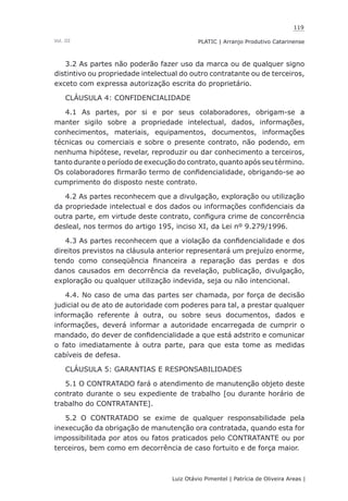 119
Luiz Otávio Pimentel | Patrícia de Oliveira Areas | ﻿﻿﻿﻿
PLATIC | Arranjo Produtivo CatarinenseVol. III
3.2 As partes não poderão fazer uso da marca ou de qualquer signo
distintivo ou propriedade intelectual do outro contratante ou de terceiros,
exceto com expressa autorização escrita do proprietário.
CLÁUSULA 4: CONFIDENCIALIDADE
4.1 As partes, por si e por seus colaboradores, obrigam-se a
manter sigilo sobre a propriedade intelectual, dados, informações,
conhecimentos, materiais, equipamentos, documentos, informações
técnicas ou comerciais e sobre o presente contrato, não podendo, em
nenhuma hipótese, revelar, reproduzir ou dar conhecimento a terceiros,
tanto durante o período de execução do contrato, quanto após seu término.
Os colaboradores firmarão termo de confidencialidade, obrigando-se ao
cumprimento do disposto neste contrato.
4.2 As partes reconhecem que a divulgação, exploração ou utilização
da propriedade intelectual e dos dados ou informações confidenciais da
outra parte, em virtude deste contrato, configura crime de concorrência
desleal, nos termos do artigo 195, inciso XI, da Lei nº 9.279/1996.
4.3 As partes reconhecem que a violação da confidencialidade e dos
direitos previstos na cláusula anterior representará um prejuízo enorme,
tendo como conseqüência financeira a reparação das perdas e dos
danos causados em decorrência da revelação, publicação, divulgação,
exploração ou qualquer utilização indevida, seja ou não intencional.
4.4. No caso de uma das partes ser chamada, por força de decisão
judicial ou de ato de autoridade com poderes para tal, a prestar qualquer
informação referente à outra, ou sobre seus documentos, dados e
informações, deverá informar a autoridade encarregada de cumprir o
mandado, do dever de confidencialidade a que está adstrito e comunicar
o fato imediatamente à outra parte, para que esta tome as medidas
cabíveis de defesa.
CLÁUSULA 5: GARANTIAS E RESPONSABILIDADES
5.1 O CONTRATADO fará o atendimento de manutenção objeto deste
contrato durante o seu expediente de trabalho [ou durante horário de
trabalho do CONTRATANTE].
5.2 O CONTRATADO se exime de qualquer responsabilidade pela
inexecução da obrigação de manutenção ora contratada, quando esta for
impossibilitada por atos ou fatos praticados pelo CONTRATANTE ou por
terceiros, bem como em decorrência de caso fortuito e de força maior.
 