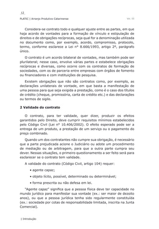 12
PLATIC | Arranjo Produtivo Catarinense
| Introdução
Vol. III
Considera-se contrato todo e qualquer ajuste entre as partes, em que
haja acordo de vontades para a formação de vínculo e estipulação de
direitos e de obrigações recíprocas, seja qual for a denominação utilizada
no documento como, por exemplo, acordo, compromisso, protocolo,
termo, conforme esclarece a Lei n° 8.666/1993, artigo 2º, parágrafo
único.
O contrato é um acordo bilateral de vontades, mas também pode ser
plurilateral; nesse caso, envolve várias partes e estabelece obrigações
recíprocas e diversas, como ocorre com os contratos de formação de
sociedades, com os de parceria entre empresas com órgãos de fomento
ou financiadores e com instituições de pesquisa.
Existem obrigações que não são contratos como, por exemplo, as
declarações unilaterais de vontade, em que basta a manifestação de
uma pessoa para que seja exigida a prestação, como é o caso dos títulos
de crédito (cheque, promissória, carta de crédito etc.) e das declarações
ou termos de sigilo.
2 Validade do contrato
O contrato, para ter validade, quer dizer, produzir os efeitos
garantidos pelo Direito, deve cumprir requisitos mínimos estabelecidos
pelo Código Civil (Lei n° 10.406/2002). O efeito esperado pode ser a
entrega de um produto, a prestação de um serviço ou o pagamento do
preço combinado.
Quando um dos contratantes não cumpre sua obrigação, é necessário
que a parte prejudicada acione o Judiciário ou adote um procedimento
de mediação ou de arbitragem, para que a outra parte cumpra seu
dever. Nessas situações, o primeiro questionamento a ser feito será para
esclarecer se o contrato tem validade.
A validade do contrato (Código Civil, artigo 104) requer:
agente capaz;•	
objeto lícito, possível, determinado ou determinável;•	
forma prescrita ou não defesa em lei.•	
“Agente capaz” significa que a pessoa física deve ter capacidade no
mundo jurídico para manifestar sua vontade (ex.: ser maior de dezoito
anos), ou que a pessoa jurídica tenha sido regularmente constituída
(ex.: sociedade por cotas de responsabilidade limitada, inscrita na Junta
Comercial).
 