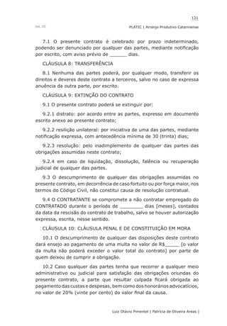 121
Luiz Otávio Pimentel | Patrícia de Oliveira Areas | ﻿﻿﻿﻿
PLATIC | Arranjo Produtivo CatarinenseVol. III
7.1 O presente contrato é celebrado por prazo indeterminado,
podendo ser denunciado por qualquer das partes, mediante notificação
por escrito, com aviso prévio de ______ dias.
CLÁUSULA 8: TRANSFERÊNCIA
8.1 Nenhuma das partes poderá, por qualquer modo, transferir os
direitos e deveres deste contrato a terceiros, salvo no caso de expressa
anuência da outra parte, por escrito.
CLÁUSULA 9: EXTINÇÃO DO CONTRATO
9.1 O presente contrato poderá se extinguir por:
9.2.1 distrato: por acordo entre as partes, expresso em documento
escrito anexo ao presente contrato;
9.2.2 resilição unilateral: por iniciativa de uma das partes, mediante
notificação expressa, com antecedência mínima de 30 (trinta) dias;
9.2.3 resolução: pelo inadimplemento de qualquer das partes das
obrigações assumidas neste contrato;
9.2.4 em caso de liquidação, dissolução, falência ou recuperação
judicial de qualquer das partes.
9.3 O descumprimento de qualquer das obrigações assumidas no
presente contrato, em decorrência de caso fortuito ou por força maior, nos
termos do Código Civil, não constitui causa de resolução contratual.
9.4 O CONTRATANTE se compromete a não contratar empregado do
CONTRATADO durante o período de ________ dias [meses], contados
da data da rescisão do contrato de trabalho, salvo se houver autorização
expressa, escrita, nesse sentido.
CLÁUSULA 10: CLÁUSULA PENAL E DE CONSTITUIÇÃO EM MORA
10.1 O descumprimento de qualquer das disposições deste contrato
dará ensejo ao pagamento de uma multa no valor de R$_____ [o valor
da multa não poderá exceder o valor total do contrato] por parte de
quem deixou de cumprir a obrigação.
10.2 Caso qualquer das partes tenha que recorrer a qualquer meio
administrativo ou judicial para satisfação das obrigações oriundas do
presente contrato, a parte que resultar culpada ficará obrigada ao
pagamento das custas e despesas, bem como dos honorários advocatícios,
no valor de 20% (vinte por cento) do valor final da causa.
 