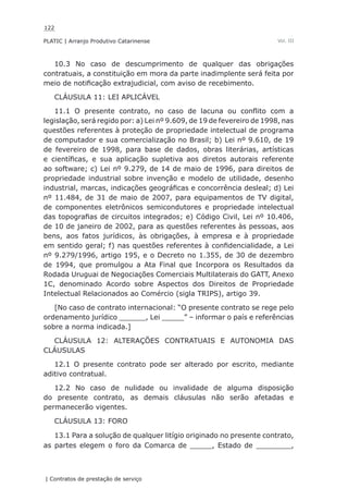 122
PLATIC | Arranjo Produtivo Catarinense
| Contratos de prestação de serviço
Vol. III
10.3 No caso de descumprimento de qualquer das obrigações
contratuais, a constituição em mora da parte inadimplente será feita por
meio de notificação extrajudicial, com aviso de recebimento.
CLÁUSULA 11: LEI APLICÁVEL
11.1 O presente contrato, no caso de lacuna ou conflito com a
legislação, será regido por: a) Lei nº 9.609, de 19 de fevereiro de 1998, nas
questões referentes à proteção de propriedade intelectual de programa
de computador e sua comercialização no Brasil; b) Lei nº 9.610, de 19
de fevereiro de 1998, para base de dados, obras literárias, artísticas
e científicas, e sua aplicação supletiva aos diretos autorais referente
ao software; c) Lei nº 9.279, de 14 de maio de 1996, para direitos de
propriedade industrial sobre invenção e modelo de utilidade, desenho
industrial, marcas, indicações geográficas e concorrência desleal; d) Lei
nº 11.484, de 31 de maio de 2007, para equipamentos de TV digital,
de componentes eletrônicos semicondutores e propriedade intelectual
das topografias de circuitos integrados; e) Código Civil, Lei nº 10.406,
de 10 de janeiro de 2002, para as questões referentes às pessoas, aos
bens, aos fatos jurídicos, às obrigações, à empresa e à propriedade
em sentido geral; f) nas questões referentes à confidencialidade, a Lei
nº 9.279/1996, artigo 195, e o Decreto no 1.355, de 30 de dezembro
de 1994, que promulgou a Ata Final que Incorpora os Resultados da
Rodada Uruguai de Negociações Comerciais Multilaterais do GATT, Anexo
1C, denominado Acordo sobre Aspectos dos Direitos de Propriedade
Intelectual Relacionados ao Comércio (sigla TRIPS), artigo 39.
[No caso de contrato internacional: “O presente contrato se rege pelo
ordenamento jurídico ______, Lei _____” – informar o país e referências
sobre a norma indicada.]
CLÁUSULA 12: ALTERAÇÕES CONTRATUAIS E AUTONOMIA DAS
CLÁUSULAS
12.1 O presente contrato pode ser alterado por escrito, mediante
aditivo contratual.
12.2 No caso de nulidade ou invalidade de alguma disposição
do presente contrato, as demais cláusulas não serão afetadas e
permanecerão vigentes.
CLÁUSULA 13: FORO
13.1 Para a solução de qualquer litígio originado no presente contrato,
as partes elegem o foro da Comarca de _____, Estado de ________,
 