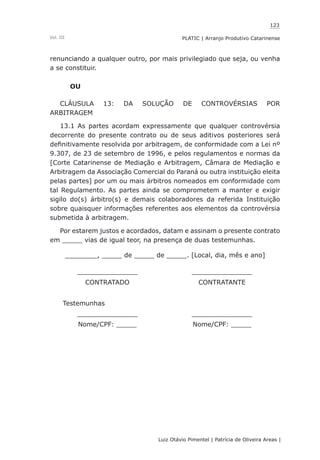 123
Luiz Otávio Pimentel | Patrícia de Oliveira Areas | ﻿﻿﻿﻿
PLATIC | Arranjo Produtivo CatarinenseVol. III
renunciando a qualquer outro, por mais privilegiado que seja, ou venha
a se constituir.
OU
CLÁUSULA 13: DA SOLUÇÃO DE CONTROVÉRSIAS POR
ARBITRAGEM
13.1 As partes acordam expressamente que qualquer controvérsia
decorrente do presente contrato ou de seus aditivos posteriores será
definitivamente resolvida por arbitragem, de conformidade com a Lei nº
9.307, de 23 de setembro de 1996, e pelos regulamentos e normas da
[Corte Catarinense de Mediação e Arbitragem, Câmara de Mediação e
Arbitragem da Associação Comercial do Paraná ou outra instituição eleita
pelas partes] por um ou mais árbitros nomeados em conformidade com
tal Regulamento. As partes ainda se comprometem a manter e exigir
sigilo do(s) árbitro(s) e demais colaboradores da referida Instituição
sobre quaisquer informações referentes aos elementos da controvérsia
submetida à arbitragem.
Por estarem justos e acordados, datam e assinam o presente contrato
em _____ vias de igual teor, na presença de duas testemunhas.
________, _____ de _____ de _____. [Local, dia, mês e ano]
_______________ _______________
CONTRATADO CONTRATANTE
Testemunhas
_______________ _______________
Nome/CPF: _____ Nome/CPF: _____
 