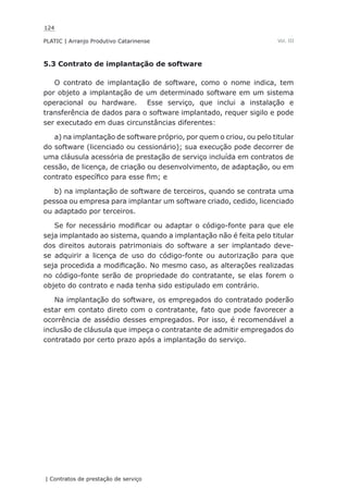 124
PLATIC | Arranjo Produtivo Catarinense
| Contratos de prestação de serviço
Vol. III
5.3 Contrato de implantação de software
O contrato de implantação de software, como o nome indica, tem
por objeto a implantação de um determinado software em um sistema
operacional ou hardware. Esse serviço, que inclui a instalação e
transferência de dados para o software implantado, requer sigilo e pode
ser executado em duas circunstâncias diferentes:
a) na implantação de software próprio, por quem o criou, ou pelo titular
do software (licenciado ou cessionário); sua execução pode decorrer de
uma cláusula acessória de prestação de serviço incluída em contratos de
cessão, de licença, de criação ou desenvolvimento, de adaptação, ou em
contrato específico para esse fim; e
b) na implantação de software de terceiros, quando se contrata uma
pessoa ou empresa para implantar um software criado, cedido, licenciado
ou adaptado por terceiros.
Se for necessário modificar ou adaptar o código-fonte para que ele
seja implantado ao sistema, quando a implantação não é feita pelo titular
dos direitos autorais patrimoniais do software a ser implantado deve-
se adquirir a licença de uso do código-fonte ou autorização para que
seja procedida a modificação. No mesmo caso, as alterações realizadas
no código-fonte serão de propriedade do contratante, se elas forem o
objeto do contrato e nada tenha sido estipulado em contrário.
Na implantação do software, os empregados do contratado poderão
estar em contato direto com o contratante, fato que pode favorecer a
ocorrência de assédio desses empregados. Por isso, é recomendável a
inclusão de cláusula que impeça o contratante de admitir empregados do
contratado por certo prazo após a implantação do serviço.
 