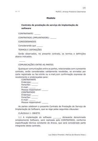 125
Luiz Otávio Pimentel | Patrícia de Oliveira Areas | ﻿﻿﻿﻿
PLATIC | Arranjo Produtivo CatarinenseVol. III
Modelo
Contrato de prestação de serviço de implantação de
software
CONTRATANTE: _____
CONTRATADO (IMPLANTADOR): _____
CONSIDERANDOS
Considerando que _____
TERMOS E DEFINIÇÕES
Serão observados, no presente contrato, os termos e definições
abaixo indicados.
_____
COMUNICAÇÕES ENTRE AS PARTES
Quaisquer comunicações entre as partes, relacionadas com o presente
contrato, serão consideradas validamente recebidas, se enviadas por
carta registrada ou fac-símile ou e-mail,com confirmação expressa de
recebimento e endereçadas para:
CONTRATANTE
Endereço: _____
Fone/fax: _____
E-mail: _____
Pessoa responsável: _____
CONTRATADO
Endereço: _____
Fone/fax: _____
E-mail: _____
Pessoa responsável: _____
As partes celebram o presente Contrato de Prestação de Serviço de
Implantação de Software, que se rege pelas seguintes cláusulas:
CLÁUSULA 1: OBJETO
1.1 A implantação do software ______, doravante denominado
simplesmente Software, será realizada pelo CONTRATADO, conforme
especificação técnica constante do Anexo, que será considerado parte
integrante deste contrato.
 