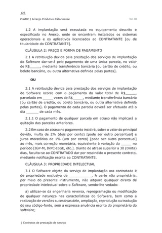 126
PLATIC | Arranjo Produtivo Catarinense
| Contratos de prestação de serviço
Vol. III
1.2 A implantação será executada no equipamento descrito e
especificado no Anexo, onde se encontram instalados os sistemas
operacionais e os aplicativos licenciados ao CONTRATANTE [ou de
titularidade do CONTRATANTE].
CLÁUSULA 2: PREÇO E FORMA DE PAGAMENTO
2.1 A retribuição devida pela prestação dos serviços de implantação
do Software dar-se-á pelo pagamento de uma única parcela, no valor
de R$_____, mediante transferência bancária [ou cartão de crédito, ou
boleto bancário, ou outra alternativa definida pelas partes].
OU
2.1 A retribuição devida pela prestação dos serviços de implantação
do Software ocorre com o pagamento do valor total de R$_____,
parcelado em _____ vezes de R$_____, mediante transferência bancária
[ou cartão de crédito, ou boleto bancário, ou outra alternativa definida
pelas partes]. O pagamento de cada parcela deverá ser efetuado até o
dia ______ de cada mês.
2.1.1 O pagamento de qualquer parcela em atraso não implicará a
quitação das parcelas anteriores.
2.2 Em caso de atraso no pagamento incidirá, sobre o valor do principal
devido, multa de 2% (dois por cento) [pode ser outro percentual] e
juros moratórios de 1% (um por cento) [pode ser outro percentual]
ao mês, mais correção monetária, equivalente à variação do _____ no
período [IGP-M, INPC-IBGE, etc.]. Diante de atraso superior a 30 (trinta)
dias, faculta-se ao CONTRATADO dar por rescindido o presente contrato,
mediante notificação escrita ao CONTRATANTE.
CLÁUSULA 3: PROPRIEDADE INTELECTUAL
3.1 O Software objeto do serviço de implantação ora contratado é
de propriedade exclusiva de ___________. A parte não proprietária,
por meio do presente instrumento, não adquire qualquer direito de
propriedade intelectual sobre o Software, sendo-lhe vedado:
a) utilizar-se da engenharia reversa, reprogramação ou modificação
de qualquer natureza nas características do Software, bem como a
realização de versões sucessivas dele, ampliação, reprodução ou tradução
do seu código-fonte, sem a expressa anuência escrita do proprietário do
software;
 
