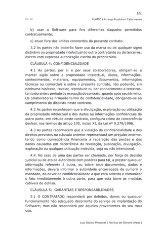 127
Luiz Otávio Pimentel | Patrícia de Oliveira Areas | ﻿﻿﻿﻿
PLATIC | Arranjo Produtivo CatarinenseVol. III
b) usar o Software para fins diferentes daqueles permitidos
contratualmente;
c) atuar fora dos limites constantes do presente contrato.
3.2 As partes não poderão fazer uso da marca ou de qualquer signo
distintivo ou propriedade intelectual do outro contratante ou de terceiros,
exceto com expressa autorização escrita do proprietário.
CLÁUSULA 4: CONFIDENCIALIDADE
4.1 As partes, por si e por seus colaboradores, obrigam-se a
manter sigilo sobre a propriedade intelectual, dados, informações,
conhecimentos, materiais, equipamentos, documentos, informações
técnicas ou comerciais e sobre o presente contrato, não podendo, em
nenhuma hipótese, revelar, reproduzir ou dar conhecimento a terceiros,
tanto durante o período de execução do contrato, quanto após seu término.
Os colaboradores firmarão termo de confidencialidade, obrigando-se ao
cumprimento do disposto neste contrato.
4.2 As partes reconhecem que a divulgação, exploração ou utilização
da propriedade intelectual e dos dados ou informações confidenciais da
outra parte, em virtude deste contrato, configura crime de concorrência
desleal, nos termos do artigo 195, inciso XI, da Lei nº 9.279/1996.
4.3 As partes reconhecem que a violação da confidencialidade e dos
direitos previstos na cláusula anterior representará um prejuízo enorme,
tendo como conseqüência financeira a reparação das perdas e dos
danos causados em decorrência da revelação, publicação, divulgação,
exploração ou qualquer utilização indevida, seja ou não intencional.
4.4. No caso de uma das partes ser chamada, por força de decisão
judicial ou de ato de autoridade com poderes para tal, a prestar qualquer
informação referente à outra, ou sobre seus documentos, dados e
informações, deverá informar a autoridade encarregada de cumprir o
mandado, do dever de confidencialidade a que está adstrito e comunicar
o fato imediatamente à outra parte, para que esta tome as medidas
cabíveis de defesa.
CLÁUSULA 5: GARANTIAS E RESPONSABILIDADES
5.1 O CONTRATADO responderá por defeitos, danos ou qualquer
funcionamento não adequado decorrente do serviço de implantação do
Software; mas não responderá por aqueles provenientes do seu mau
uso.
 