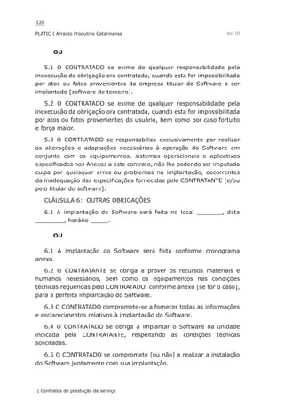128
PLATIC | Arranjo Produtivo Catarinense
| Contratos de prestação de serviço
Vol. III
OU
5.1 O CONTRATADO se exime de qualquer responsabilidade pela
inexecução da obrigação ora contratada, quando esta for impossibilitada
por atos ou fatos provenientes da empresa titular do Software a ser
implantado [software de terceiro].
5.2 O CONTRATADO se exime de qualquer responsabilidade pela
inexecução da obrigação ora contratada, quando esta for impossibilitada
por atos ou fatos provenientes do usuário, bem como por caso fortuito
e força maior.
5.3 O CONTRATADO se responsabiliza exclusivamente por realizar
as alterações e adaptações necessárias à operação do Software em
conjunto com os equipamentos, sistemas operacionais e aplicativos
especificados nos Anexos a este contrato, não lhe podendo ser imputada
culpa por quaisquer erros ou problemas na implantação, decorrentes
da inadequação das especificações fornecidas pelo CONTRATANTE [e/ou
pelo titular do software].
CLÁUSULA 6: OUTRAS OBRIGAÇÕES
6.1 A implantação do Software será feita no local _______, data
________, horário _____.
OU
6.1 A implantação do Software será feita conforme cronograma
anexo.
6.2 O CONTRATANTE se obriga a prover os recursos materiais e
humanos necessários, bem como os equipamentos nas condições
técnicas requeridas pelo CONTRATADO, conforme anexo [se for o caso],
para a perfeita implantação do Software.
6.3 O CONTRATADO compromete-se a fornecer todas as informações
e esclarecimentos relativos à implantação do Software.
6.4 O CONTRATADO se obriga a implantar o Software na unidade
indicada pelo CONTRATANTE, respeitando as condições técnicas
solicitadas.
6.5 O CONTRATADO se compromete [ou não] a realizar a instalação
do Software juntamente com sua implantação.
 