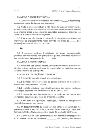 129
Luiz Otávio Pimentel | Patrícia de Oliveira Areas | ﻿﻿﻿﻿
PLATIC | Arranjo Produtivo CatarinenseVol. III
CLÁUSULA 7: PRAZO DE VIGÊNCIA
7.1 O presente contrato é celebrado pelo prazo de _____ dias (meses),
contados a partir da data de sua assinatura.
7.2 Findo o prazo contratual, e não havendo qualquer manifestação
expressaemcontráriodaspartes,ocontratoserenovaráautomaticamente
pelo mesmo prazo e nas mesmas condições acordadas, incluindo os
adendos e anexos contratuais vigentes.
7.3 A parte que não desejar a renovação do presente contrato deverá
manifestar-se expressamente nesse sentido, no prazo de _____ dias
[meses] antes do término do contrato.
OU
7.1 O presente contrato é celebrado por prazo indeterminado,
podendo ser denunciado por qualquer das partes, mediante notificação
por escrito, com aviso prévio de ______ dias.
CLÁUSULA 8: TRANSFERÊNCIA
8.1 Nenhuma das partes poderá, por qualquer modo, transferir os
direitos e deveres deste contrato a terceiros, salvo no caso de expressa
anuência escrita da outra parte.
CLÁUSULA 9: EXTINÇÃO DO CONTRATO
9.1 O presente contrato poderá se extinguir por:
9.2.1 distrato: por acordo entre as partes expresso em documento
escrito anexo ao presente contrato;
9.2.2 resilição unilateral: por iniciativa de uma das partes, mediante
notificação expressa com antecedência de 30 (trinta) dias;
9.2.3 resolução: pelo inadimplemento de qualquer das partes, das
obrigações assumidas por meio do presente contrato;
9.2.4 em caso de liquidação, dissolução, falência ou recuperação
judicial de qualquer das partes.
9.3 O descumprimento de qualquer das obrigações assumidas no
presente contrato, em decorrência de caso fortuito ou força maior, nos
termos do Código Civil, não constitui causa de resolução contratual.
9.4 O CONTRATANTE se compromete a não contratar empregado do
CONTRATADO durante o período de ________ dias (meses), contados da
 