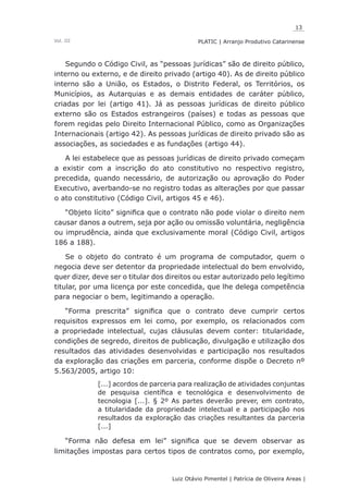 13
Luiz Otávio Pimentel | Patrícia de Oliveira Areas | ﻿﻿﻿﻿
PLATIC | Arranjo Produtivo CatarinenseVol. III
Segundo o Código Civil, as “pessoas jurídicas” são de direito público,
interno ou externo, e de direito privado (artigo 40). As de direito público
interno são a União, os Estados, o Distrito Federal, os Territórios, os
Municípios, as Autarquias e as demais entidades de caráter público,
criadas por lei (artigo 41). Já as pessoas jurídicas de direito público
externo são os Estados estrangeiros (países) e todas as pessoas que
forem regidas pelo Direito Internacional Público, como as Organizações
Internacionais (artigo 42). As pessoas jurídicas de direito privado são as
associações, as sociedades e as fundações (artigo 44).
A lei estabelece que as pessoas jurídicas de direito privado começam
a existir com a inscrição do ato constitutivo no respectivo registro,
precedida, quando necessário, de autorização ou aprovação do Poder
Executivo, averbando-se no registro todas as alterações por que passar
o ato constitutivo (Código Civil, artigos 45 e 46).
“Objeto lícito” significa que o contrato não pode violar o direito nem
causar danos a outrem, seja por ação ou omissão voluntária, negligência
ou imprudência, ainda que exclusivamente moral (Código Civil, artigos
186 a 188).
Se o objeto do contrato é um programa de computador, quem o
negocia deve ser detentor da propriedade intelectual do bem envolvido,
quer dizer, deve ser o titular dos direitos ou estar autorizado pelo legítimo
titular, por uma licença por este concedida, que lhe delega competência
para negociar o bem, legitimando a operação.
“Forma prescrita” significa que o contrato deve cumprir certos
requisitos expressos em lei como, por exemplo, os relacionados com
a propriedade intelectual, cujas cláusulas devem conter: titularidade,
condições de segredo, direitos de publicação, divulgação e utilização dos
resultados das atividades desenvolvidas e participação nos resultados
da exploração das criações em parceria, conforme dispõe o Decreto nº
5.563/2005, artigo 10:
[...] acordos de parceria para realização de atividades conjuntas
de pesquisa científica e tecnológica e desenvolvimento de
tecnologia [...]. § 2º As partes deverão prever, em contrato,
a titularidade da propriedade intelectual e a participação nos
resultados da exploração das criações resultantes da parceria
[...]
“Forma não defesa em lei” significa que se devem observar as
limitações impostas para certos tipos de contratos como, por exemplo,
 