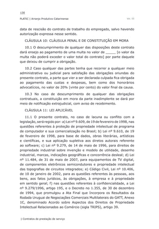130
PLATIC | Arranjo Produtivo Catarinense
| Contratos de prestação de serviço
Vol. III
data de rescisão do contrato de trabalho do empregado, salvo havendo
autorização expressa nesse sentido.
CLÁUSULA 10: CLÁUSULA PENAL E DE CONSTITUIÇÃO EM MORA
10.1 O descumprimento de qualquer das disposições deste contrato
dará ensejo ao pagamento de uma multa no valor de _____ [o valor da
multa não poderá exceder o valor total do contrato] por parte daquele
que deixou de cumprir a obrigação.
10.2 Caso qualquer das partes tenha que recorrer a qualquer meio
administrativo ou judicial para satisfação das obrigações oriundas do
presente contrato, a parte que vier a ser declarada culpada fica obrigada
ao pagamento das custas e despesas, bem como dos honorários
advocatícios, no valor de 20% (vinte por cento) do valor final da causa.
10.3 No caso de descumprimento de qualquer das obrigações
contratuais, a constituição em mora da parte inadimplente se dará por
meio de notificação extrajudicial, com aviso de recebimento.
CLÁUSULA 11: LEI APLICÁVEL
11.1 O presente contrato, no caso de lacuna ou conflito com a
legislação, será regido por: a) Lei nº 9.609, de 19 de fevereiro de 1998, nas
questões referentes à proteção de propriedade intelectual de programa
de computador e sua comercialização no Brasil; b) Lei nº 9.610, de 19
de fevereiro de 1998, para base de dados, obras literárias, artísticas
e científicas, e sua aplicação supletiva aos diretos autorais referente
ao software; c) Lei nº 9.279, de 14 de maio de 1996, para direitos de
propriedade industrial sobre invenção e modelo de utilidade, desenho
industrial, marcas, indicações geográficas e concorrência desleal; d) Lei
nº 11.484, de 31 de maio de 2007, para equipamentos de TV digital,
de componentes eletrônicos semicondutores e propriedade intelectual
das topografias de circuitos integrados; e) Código Civil, Lei nº 10.406,
de 10 de janeiro de 2002, para as questões referentes às pessoas, aos
bens, aos fatos jurídicos, às obrigações, à empresa e à propriedade
em sentido geral; f) nas questões referentes à confidencialidade, a Lei
nº 9.279/1996, artigo 195, e o Decreto no 1.355, de 30 de dezembro
de 1994, que promulgou a Ata Final que Incorpora os Resultados da
Rodada Uruguai de Negociações Comerciais Multilaterais do GATT, Anexo
1C, denominado Acordo sobre Aspectos dos Direitos de Propriedade
Intelectual Relacionados ao Comércio (sigla TRIPS), artigo 39.
 
