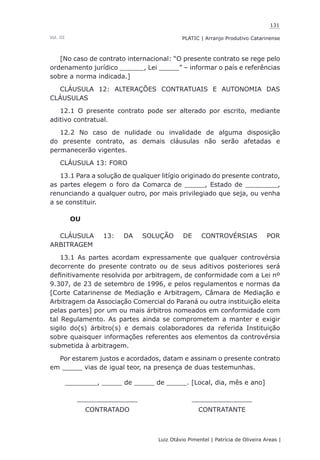 131
Luiz Otávio Pimentel | Patrícia de Oliveira Areas | ﻿﻿﻿﻿
PLATIC | Arranjo Produtivo CatarinenseVol. III
[No caso de contrato internacional: “O presente contrato se rege pelo
ordenamento jurídico ______, Lei _____” – informar o país e referências
sobre a norma indicada.]
CLÁUSULA 12: ALTERAÇÕES CONTRATUAIS E AUTONOMIA DAS
CLÁUSULAS
12.1 O presente contrato pode ser alterado por escrito, mediante
aditivo contratual.
12.2 No caso de nulidade ou invalidade de alguma disposição
do presente contrato, as demais cláusulas não serão afetadas e
permanecerão vigentes.
CLÁUSULA 13: FORO
13.1 Para a solução de qualquer litígio originado do presente contrato,
as partes elegem o foro da Comarca de _____, Estado de ________,
renunciando a qualquer outro, por mais privilegiado que seja, ou venha
a se constituir.
OU
CLÁUSULA 13: DA SOLUÇÃO DE CONTROVÉRSIAS POR
ARBITRAGEM
13.1 As partes acordam expressamente que qualquer controvérsia
decorrente do presente contrato ou de seus aditivos posteriores será
definitivamente resolvida por arbitragem, de conformidade com a Lei nº
9.307, de 23 de setembro de 1996, e pelos regulamentos e normas da
[Corte Catarinense de Mediação e Arbitragem, Câmara de Mediação e
Arbitragem da Associação Comercial do Paraná ou outra instituição eleita
pelas partes] por um ou mais árbitros nomeados em conformidade com
tal Regulamento. As partes ainda se comprometem a manter e exigir
sigilo do(s) árbitro(s) e demais colaboradores da referida Instituição
sobre quaisquer informações referentes aos elementos da controvérsia
submetida à arbitragem.
Por estarem justos e acordados, datam e assinam o presente contrato
em _____ vias de igual teor, na presença de duas testemunhas.
________, _____ de _____ de _____. [Local, dia, mês e ano]
_______________ _______________
CONTRATADO CONTRATANTE
 