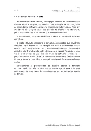 133
Luiz Otávio Pimentel | Patrícia de Oliveira Areas | ﻿﻿﻿﻿
PLATIC | Arranjo Produtivo CatarinenseVol. III
5.4 Contrato de treinamento
No contrato de treinamento, a obrigação consiste no treinamento do
usuário, técnico ou grupo de trabalho para utilização de um programa
de computador, software ou sistema operacional determinado. Pode ser
ministrado pelo próprio titular dos direitos de propriedade intelectual,
pelo cessionário, por licenciado ou por terceiro autorizado.
O treinamento decorre da necessidade frente ao uso de um software
complexo.
O sigilo, cláusula necessária e comum nos contratos que envolvem
software, aqui dependerá da situação em que o treinamento vier a
ocorrer. Será indispensável, se o treinamento envolver informações
confidenciais. O contratado poderá ter acesso a essas informações, uma
vez que irá treinar os usuários com base no software já implantado
pelo contratante e com os dados alimentados no sistema. A emissão do
termo de sigilo do pessoal da empresa treinada será de responsabilidade
desta.
Considerando a possibilidade de assédio laboral, é também
recomendável a inclusão de uma cláusula que impeça a contratação, pelo
contratante, de empregado do contratado, por um período determinado
de tempo.
 