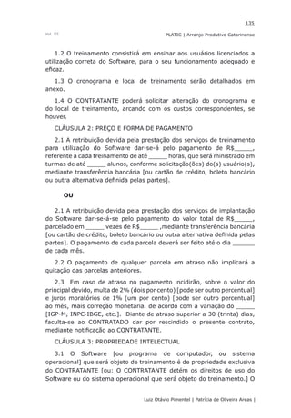 135
Luiz Otávio Pimentel | Patrícia de Oliveira Areas | ﻿﻿﻿﻿
PLATIC | Arranjo Produtivo CatarinenseVol. III
1.2 O treinamento consistirá em ensinar aos usuários licenciados a
utilização correta do Software, para o seu funcionamento adequado e
eficaz.
1.3 O cronograma e local de treinamento serão detalhados em
anexo.
1.4 O CONTRATANTE poderá solicitar alteração do cronograma e
do local de treinamento, arcando com os custos correspondentes, se
houver.
CLÁUSULA 2: PREÇO E FORMA DE PAGAMENTO
2.1 A retribuição devida pela prestação dos serviços de treinamento
para utilização do Software dar-se-á pelo pagamento de R$_____,
referente a cada treinamento de até _____ horas, que será ministrado em
turmas de até _____ alunos, conforme solicitação(ões) do(s) usuário(s),
mediante transferência bancária [ou cartão de crédito, boleto bancário
ou outra alternativa definida pelas partes].
OU
2.1 A retribuição devida pela prestação dos serviços de implantação
do Software dar-se-á-se pelo pagamento do valor total de R$_____,
parcelado em _____ vezes de R$_____ ,mediante transferência bancária
[ou cartão de crédito, boleto bancário ou outra alternativa definida pelas
partes]. O pagamento de cada parcela deverá ser feito até o dia ______
de cada mês.
2.2 O pagamento de qualquer parcela em atraso não implicará a
quitação das parcelas anteriores.
2.3 Em caso de atraso no pagamento incidirão, sobre o valor do
principal devido, multa de 2% (dois por cento) [pode ser outro percentual]
e juros moratórios de 1% (um por cento) [pode ser outro percentual]
ao mês, mais correção monetária, de acordo com a variação do _____
[IGP-M, INPC-IBGE, etc.]. Diante de atraso superior a 30 (trinta) dias,
faculta-se ao CONTRATADO dar por rescindido o presente contrato,
mediante notificação ao CONTRATANTE.
CLÁUSULA 3: PROPRIEDADE INTELECTUAL
3.1 O Software [ou programa de computador, ou sistema
operacional] que será objeto de treinamento é de propriedade exclusiva
do CONTRATANTE [ou: O CONTRATANTE detém os direitos de uso do
Software ou do sistema operacional que será objeto do treinamento.] O
 