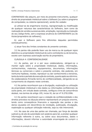 136
PLATIC | Arranjo Produtivo Catarinense
| Contratos de prestação de serviço
Vol. III
CONTRATADO não adquire, por meio do presente instrumento, qualquer
direito de propriedade intelectual sobre o Software [ou sobre o programa
de computador, ou sistema operacional], sendo-lhe vedado:
a) utilizar-se da engenharia reversa, reprogramação ou modificação
de qualquer natureza das características do Software, bem como da
realização de versões sucessivas dele, ampliação, reprodução ou tradução
do seu código-fonte, sem a expressa anuência do CONTRATANTE [ou do
titular/proprietário do software];
b) usar o Software para fins diferentes daqueles permitidos
contratualmente;
c) atuar fora dos limites constantes do presente contrato.
3.2 As partes não poderão fazer uso da marca ou de qualquer signo
distintivo ou propriedade intelectual do outro contratante ou de terceiros,
exceto com expressa autorização escrita do proprietário.
CLÁUSULA 4: CONFIDENCIALIDADE
4.1 As partes, por si e por seus colaboradores, obrigam-se a
manter sigilo sobre a propriedade intelectual, dados, informações,
conhecimentos, materiais, equipamentos, documentos, informações
técnicas ou comerciais e sobre o presente contrato, não podendo, em
nenhuma hipótese, revelar, reproduzir ou dar conhecimento a terceiros,
tanto durante o período de execução do contrato, quanto após seu término.
Os colaboradores firmarão termo de confidencialidade, obrigando-se ao
cumprimento do disposto neste contrato.
4.2 As partes reconhecem que a divulgação, exploração ou utilização
da propriedade intelectual e dos dados ou informações confidenciais da
outra parte, em virtude deste contrato, configura crime de concorrência
desleal, nos termos do artigo 195, inciso XI, da Lei nº 9.279/1996.
4.3 As partes reconhecem que a violação da confidencialidade e dos
direitos previstos na cláusula anterior representará um prejuízo enorme,
tendo como conseqüência financeira a reparação das perdas e dos
danos causados em decorrência da revelação, publicação, divulgação,
exploração ou qualquer utilização indevida, seja ou não intencional.
4.4. No caso de uma das partes ser chamada, por força de decisão
judicial ou de ato de autoridade com poderes para tal, a prestar qualquer
informação referente à outra, ou sobre seus documentos, dados e
informações, deverá informar a autoridade encarregada de cumprir o
 
