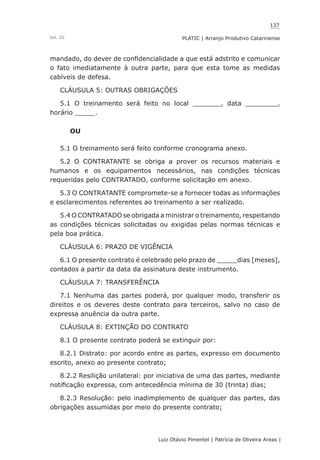 137
Luiz Otávio Pimentel | Patrícia de Oliveira Areas | ﻿﻿﻿﻿
PLATIC | Arranjo Produtivo CatarinenseVol. III
mandado, do dever de confidencialidade a que está adstrito e comunicar
o fato imediatamente à outra parte, para que esta tome as medidas
cabíveis de defesa.
CLÁUSULA 5: OUTRAS OBRIGAÇÕES
5.1 O treinamento será feito no local _______, data ________,
horário _____.
OU
5.1 O treinamento será feito conforme cronograma anexo.
5.2 O CONTRATANTE se obriga a prover os recursos materiais e
humanos e os equipamentos necessários, nas condições técnicas
requeridas pelo CONTRATADO, conforme solicitação em anexo.
5.3 O CONTRATANTE compromete-se a fornecer todas as informações
e esclarecimentos referentes ao treinamento a ser realizado.
5.4 O CONTRATADO se obrigada a ministrar o treinamento, respeitando
as condições técnicas solicitadas ou exigidas pelas normas técnicas e
pela boa prática.
CLÁUSULA 6: PRAZO DE VIGÊNCIA
6.1 O presente contrato é celebrado pelo prazo de _____dias [meses],
contados a partir da data da assinatura deste instrumento.
CLÁUSULA 7: TRANSFERÊNCIA
7.1 Nenhuma das partes poderá, por qualquer modo, transferir os
direitos e os deveres deste contrato para terceiros, salvo no caso de
expressa anuência da outra parte.
CLÁUSULA 8: EXTINÇÃO DO CONTRATO
8.1 O presente contrato poderá se extinguir por:
8.2.1 Distrato: por acordo entre as partes, expresso em documento
escrito, anexo ao presente contrato;
8.2.2 Resilição unilateral: por iniciativa de uma das partes, mediante
notificação expressa, com antecedência mínima de 30 (trinta) dias;
8.2.3 Resolução: pelo inadimplemento de qualquer das partes, das
obrigações assumidas por meio do presente contrato;
 