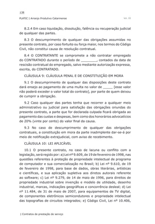 138
PLATIC | Arranjo Produtivo Catarinense
| Contratos de prestação de serviço
Vol. III
8.2.4 Em caso liquidação, dissolução, falência ou recuperação judicial
de qualquer das partes.
8.3 O descumprimento de qualquer das obrigações assumidas no
presente contrato, por caso fortuito ou força maior, nos termos do Código
Civil, não constitui causa de resolução contratual.
8.4 O CONTRATANTE se compromete a não contratar empregado
do CONTRATADO durante o período de ________, contados da data de
rescisão contratual do empregado, salvo mediante autorização expressa,
escrita, do CONTRATADO.
CLÁUSULA 9: CLÁUSULA PENAL E DE CONSTITUIÇÃO EM MORA
9.1 O descumprimento de qualquer das disposições deste contrato
dará ensejo ao pagamento de uma multa no valor de _____ [esse valor
não poderá exceder o valor total do contrato], por parte de quem deixou
de cumprir a obrigação.
9.2 Caso qualquer das partes tenha que recorrer a qualquer meio
administrativo ou judicial para satisfação das obrigações oriundas do
presente contrato, a parte que for declarada culpada ficará obrigada ao
pagamento das custas e despesas, bem como dos honorários advocatícios
de 20% (vinte por cento) do valor final da causa.
9.3 No caso de descumprimento de qualquer das obrigações
contratuais, a constituição em mora da parte inadimplente dar-se-á por
meio de notificação extrajudicial, com aviso de recebimento.
CLÁUSULA 10: LEI APLICÁVEL
10.1 O presente contrato, no caso de lacuna ou conflito com a
legislação, será regido por: a) Lei nº 9.609, de 19 de fevereiro de 1998, nas
questões referentes à proteção de propriedade intelectual de programa
de computador e sua comercialização no Brasil; b) Lei nº 9.610, de 19
de fevereiro de 1998, para base de dados, obras literárias, artísticas
e científicas, e sua aplicação supletiva aos diretos autorais referente
ao software; c) Lei nº 9.279, de 14 de maio de 1996, para direitos de
propriedade industrial sobre invenção e modelo de utilidade, desenho
industrial, marcas, indicações geográficas e concorrência desleal; d) Lei
nº 11.484, de 31 de maio de 2007, para equipamentos de TV digital,
de componentes eletrônicos semicondutores e propriedade intelectual
das topografias de circuitos integrados; e) Código Civil, Lei nº 10.406,
 
